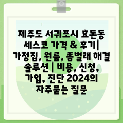 제주도 서귀포시 효돈동 세스코 가격 & 후기| 가정집, 원룸, 좀벌래 해결 솔루션 | 비용, 신청, 가입, 진단 2024