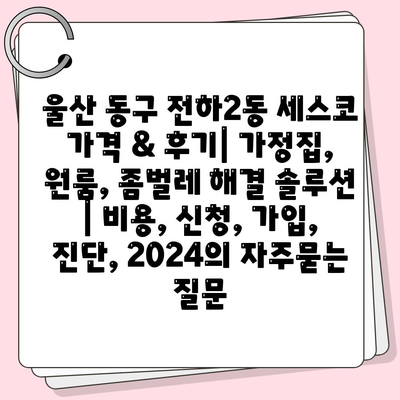 울산 동구 전하2동 세스코 가격 & 후기| 가정집, 원룸, 좀벌레 해결 솔루션 | 비용, 신청, 가입, 진단, 2024