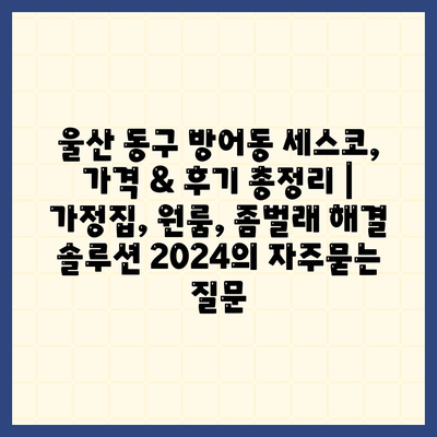 울산 동구 방어동 세스코, 가격 & 후기 총정리 | 가정집, 원룸, 좀벌래 해결 솔루션 2024