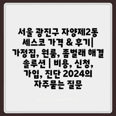 서울 광진구 자양제2동 세스코 가격 & 후기| 가정집, 원룸, 좀벌래 해결 솔루션 | 비용, 신청, 가입, 진단 2024