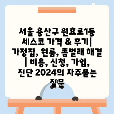 서울 용산구 원효로1동 세스코 가격 & 후기| 가정집, 원룸, 좀벌래 해결 | 비용, 신청, 가입, 진단 2024