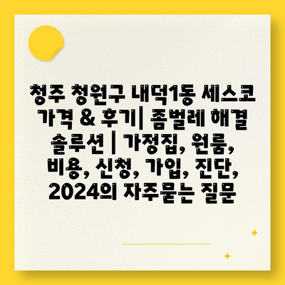 청주 청원구 내덕1동 세스코 가격 & 후기| 좀벌레 해결 솔루션 | 가정집, 원룸, 비용, 신청, 가입, 진단, 2024