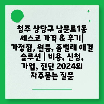 청주 상당구 남문로1동 세스코 가격 & 후기| 가정집, 원룸, 좀벌래 해결 솔루션 | 비용, 신청, 가입, 진단 2024