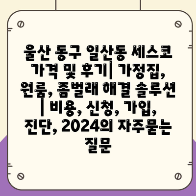 울산 동구 일산동 세스코 가격 및 후기| 가정집, 원룸, 좀벌래 해결 솔루션 | 비용, 신청, 가입, 진단, 2024