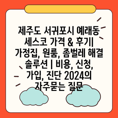 제주도 서귀포시 예래동 세스코 가격 & 후기| 가정집, 원룸, 좀벌레 해결 솔루션 | 비용, 신청, 가입, 진단 2024