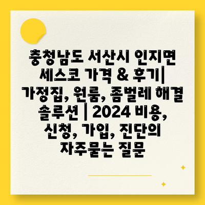 충청남도 서산시 인지면 세스코 가격 & 후기| 가정집, 원룸, 좀벌레 해결 솔루션 | 2024 비용, 신청, 가입, 진단