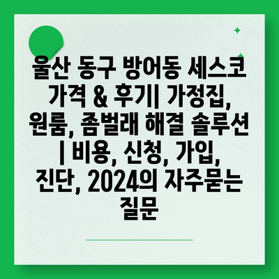 울산 동구 방어동 세스코 가격 & 후기| 가정집, 원룸, 좀벌래 해결 솔루션 | 비용, 신청, 가입, 진단, 2024