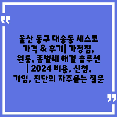 울산 동구 대송동 세스코 가격 & 후기| 가정집, 원룸, 좀벌레 해결 솔루션 | 2024 비용, 신청, 가입, 진단