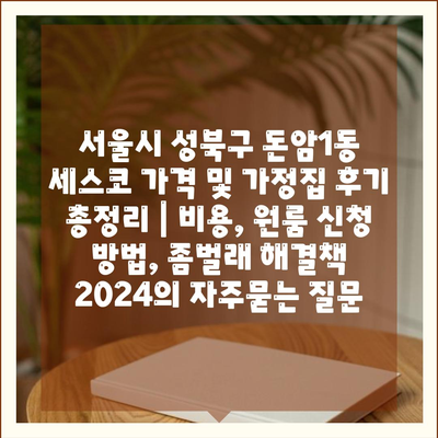 서울시 성북구 돈암1동 세스코 가격 및 가정집 후기 총정리 | 비용, 원룸 신청 방법, 좀벌래 해결책 2024