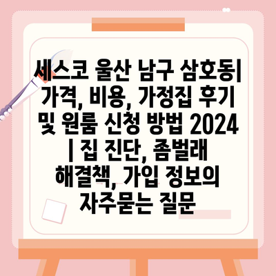 세스코 울산 남구 삼호동| 가격, 비용, 가정집 후기 및 원룸 신청 방법 2024 | 집 진단, 좀벌래 해결책, 가입 정보