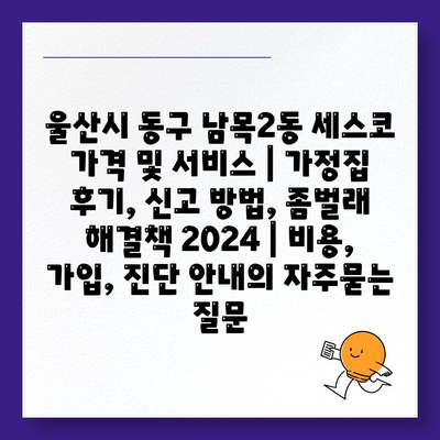 울산시 동구 남목2동 세스코 가격 및 서비스 | 가정집 후기, 신고 방법, 좀벌래 해결책 2024 | 비용, 가입, 진단 안내