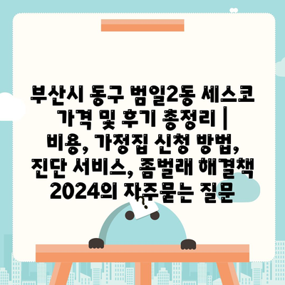 부산시 동구 범일2동 세스코 가격 및 후기 총정리 | 비용, 가정집 신청 방법, 진단 서비스, 좀벌래 해결책 2024