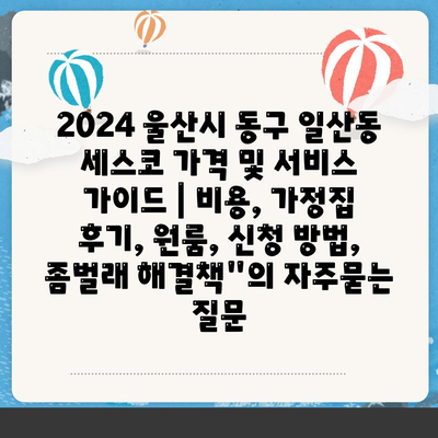 2024 울산시 동구 일산동 세스코 가격 및 서비스 가이드 | 비용, 가정집 후기, 원룸, 신청 방법, 좀벌래 해결책"