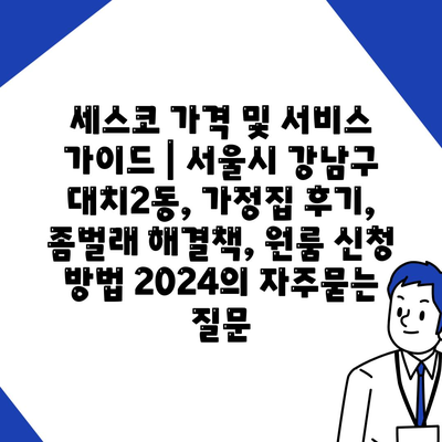 세스코 가격 및 서비스 가이드 | 서울시 강남구 대치2동, 가정집 후기, 좀벌래 해결책, 원룸 신청 방법 2024