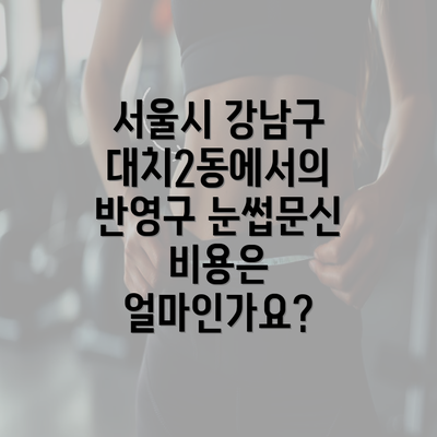 서울시 강남구 대치2동에서의 반영구 눈썹문신 비용은 얼마인가요?