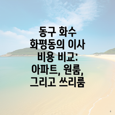 동구 화수 화평동의 이사 비용 비교: 아파트, 원룸, 그리고 쓰리룸
